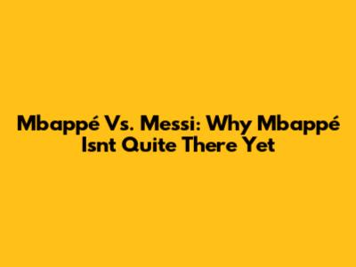Mbappé Vs. Messi: Why Mbappé Isn't Quite There Yet