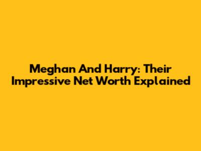 Meghan And Harry: Their Impressive Net Worth Explained