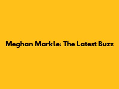 Meghan Markle: The Latest Buzz