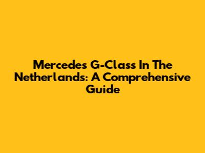 Mercedes G-Class In The Netherlands: A Comprehensive Guide