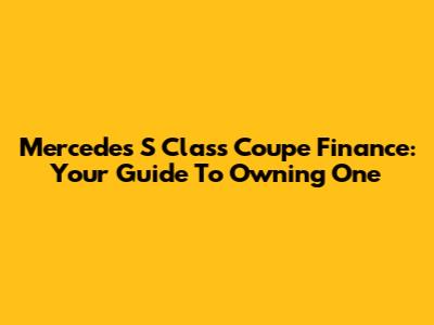 Mercedes S Class Coupe Finance: Your Guide To Owning One