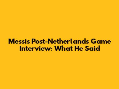 Messi's Post-Netherlands Game Interview: What He Said