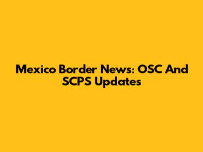 Mexico Border News: OSC And SCPS Updates