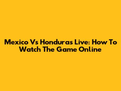 Mexico Vs Honduras Live: How To Watch The Game Online