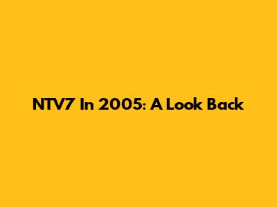 NTV7 In 2005: A Look Back