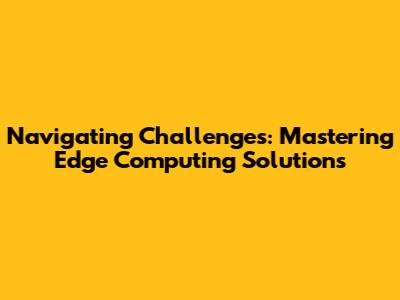Navigating Challenges: Mastering Edge Computing Solutions