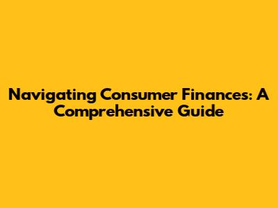 Navigating Consumer Finances: A Comprehensive Guide