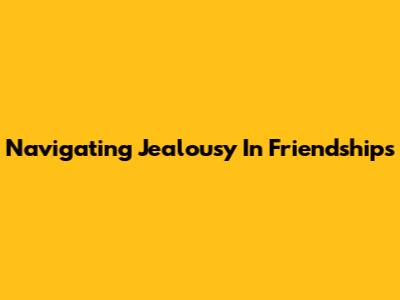 Navigating Jealousy In Friendships