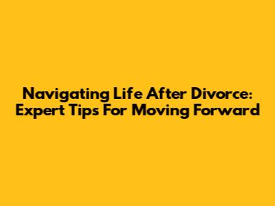 Navigating Life After Divorce: Expert Tips For Moving Forward