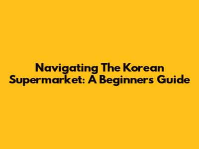 Navigating The Korean Supermarket: A Beginner's Guide
