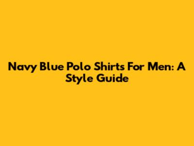 Navy Blue Polo Shirts For Men: A Style Guide