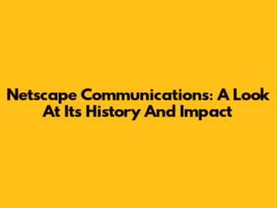 Netscape Communications: A Look At Its History And Impact
