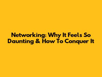 Networking: Why It Feels So Daunting & How To Conquer It
