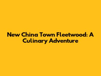 New China Town Fleetwood: A Culinary Adventure