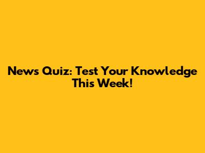 News Quiz: Test Your Knowledge This Week!