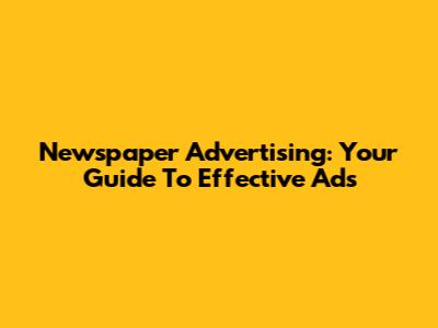 Newspaper Advertising: Your Guide To Effective Ads