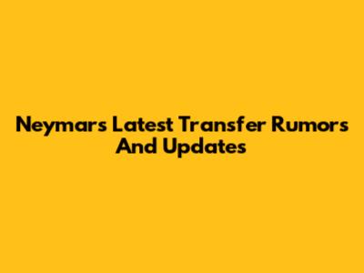 Neymar's Latest Transfer Rumors And Updates