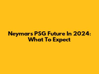 Neymar's PSG Future In 2024: What To Expect