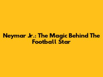 Neymar Jr.: The Magic Behind The Football Star