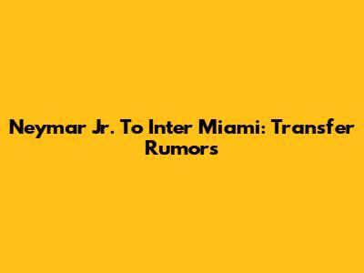 Neymar Jr. To Inter Miami: Transfer Rumors
