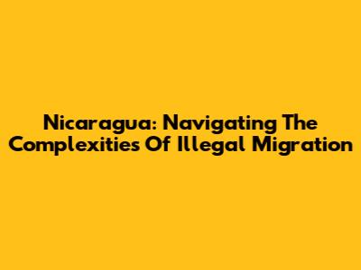 Nicaragua: Navigating The Complexities Of Illegal Migration