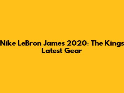Nike LeBron James 2020: The King's Latest Gear