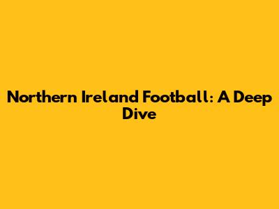 Northern Ireland Football: A Deep Dive