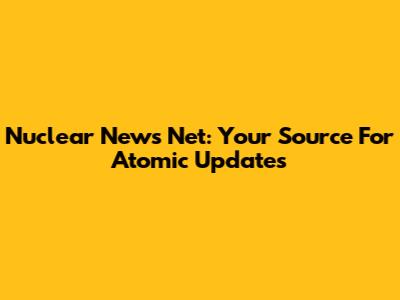 Nuclear News Net: Your Source For Atomic Updates