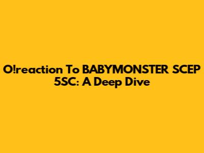 O!reaction To BABYMONSTER SCEP 5SC: A Deep Dive