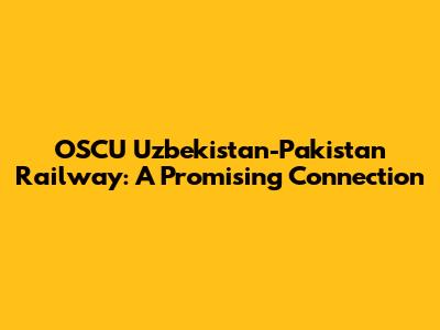 OSCU Uzbekistan-Pakistan Railway: A Promising Connection