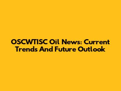 OSCWTISC Oil News: Current Trends And Future Outlook