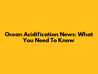 Ocean Acidification News: What You Need To Know