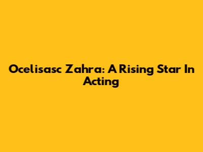 Ocelisasc Zahra: A Rising Star In Acting