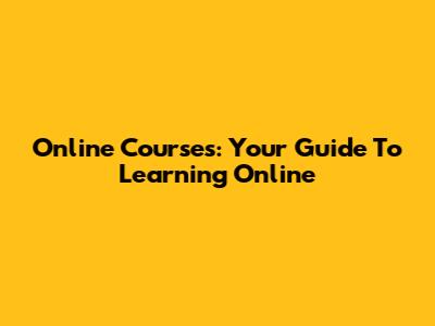 Online Courses: Your Guide To Learning Online