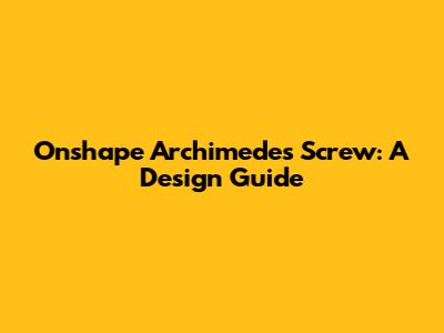 Onshape Archimedes Screw: A Design Guide