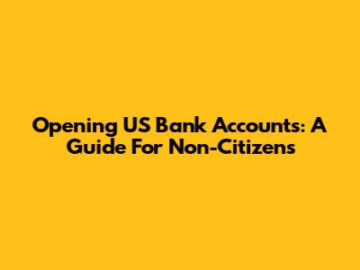 Opening US Bank Accounts: A Guide For Non-Citizens