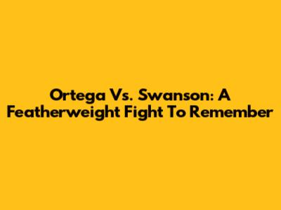 Ortega Vs. Swanson: A Featherweight Fight To Remember