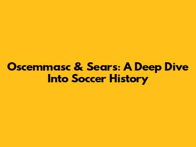 Oscemmasc & Sears: A Deep Dive Into Soccer History