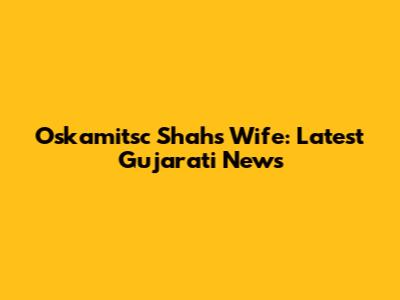 Oskamitsc Shah's Wife: Latest Gujarati News