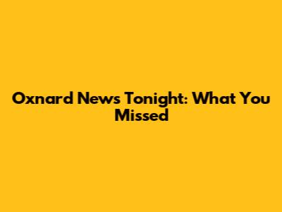 Oxnard News Tonight: What You Missed