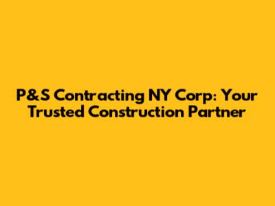 P&S Contracting NY Corp: Your Trusted Construction Partner