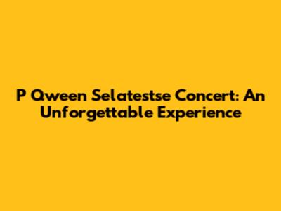 P Qween Selatestse Concert: An Unforgettable Experience