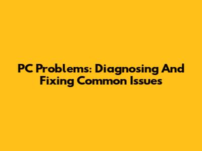 PC Problems: Diagnosing And Fixing Common Issues
