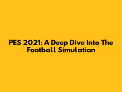 PES 2021: A Deep Dive Into The Football Simulation