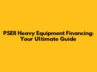 PSEII Heavy Equipment Financing: Your Ultimate Guide