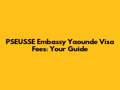 PSEUSSE Embassy Yaounde Visa Fees: Your Guide