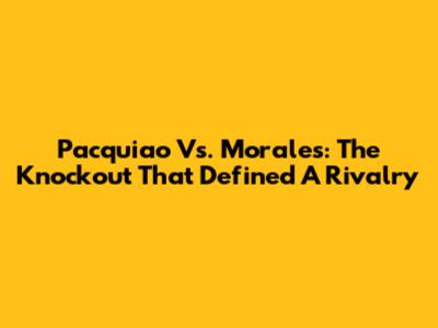 Pacquiao Vs. Morales: The Knockout That Defined A Rivalry
