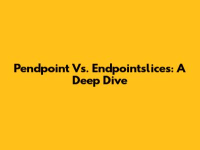 Pendpoint Vs. Endpointslices: A Deep Dive