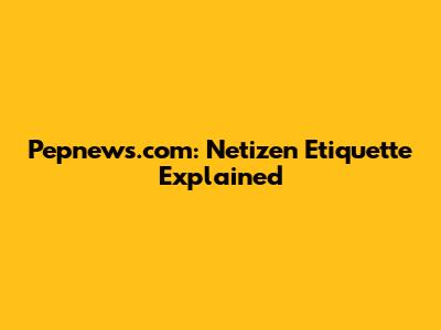 Pepnews.com: Netizen Etiquette Explained