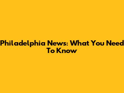 Philadelphia News: What You Need To Know
